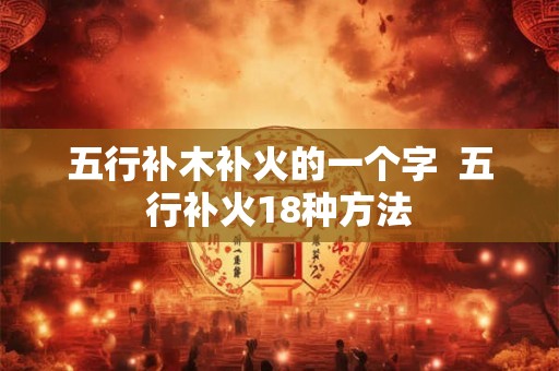 五行补木补火的一个字 五行补火18种方法 五行补木补火的一个字 五行补火18种方法