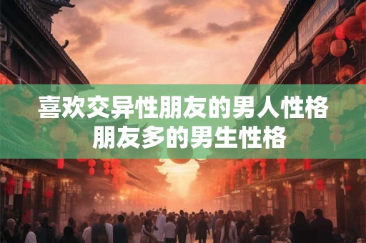 喜欢交异性朋友的男人性格 朋友多的男生性格 喜欢交异性朋友的男人性格 朋友多的男生性格