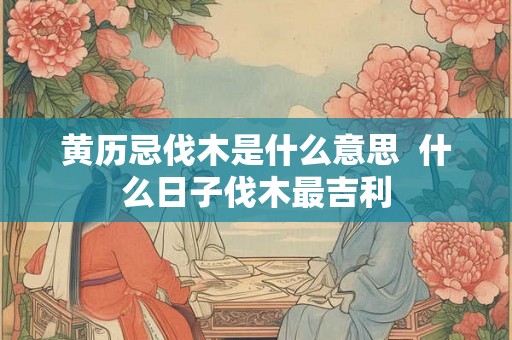 黄历忌伐木是什么意思  什么日子伐木最吉利