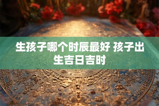 生孩子哪个时辰最好 孩子出生吉日吉时 生孩子哪个时辰最好 孩子出生吉日吉时
