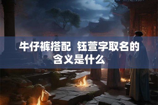 牛仔裤搭配  钰萱字取名的含义是什么