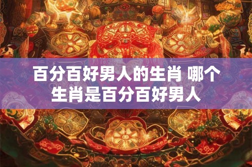 百分百好男人的生肖 哪个生肖是百分百好男人