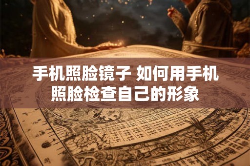 手机照脸镜子 如何用手机照脸检查自己的形象