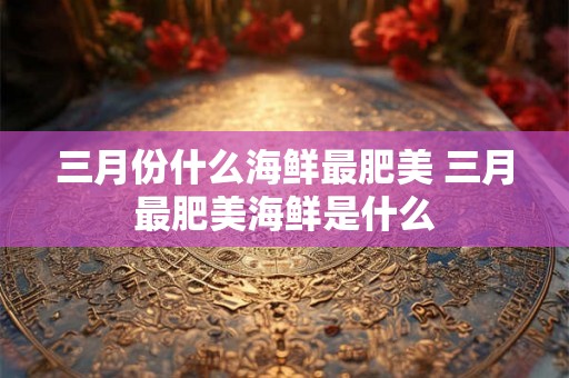 三月份什么海鲜最肥美 三月最肥美海鲜是什么