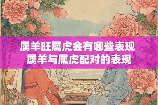 属羊旺属虎会有哪些表现 属羊与属虎配对的表现