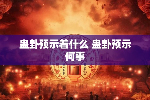 蛊卦预示着什么 蛊卦预示何事 蛊卦预示着什么 蛊卦预示何事