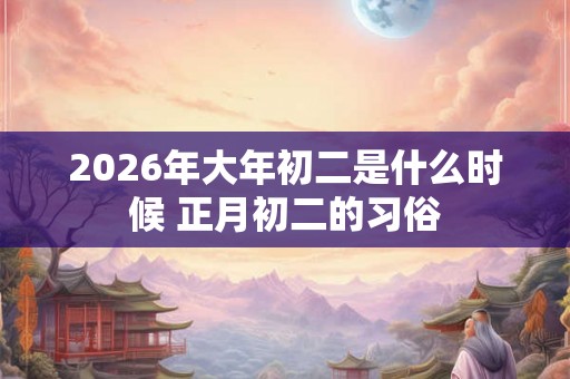 2026年大年初二是什么时候 正月初二的习俗