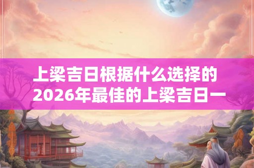 上梁吉日根据什么选择的 2026年最佳的上梁吉日一览表 上梁吉日根据什么选择的 2026年最佳的上梁吉日一览表