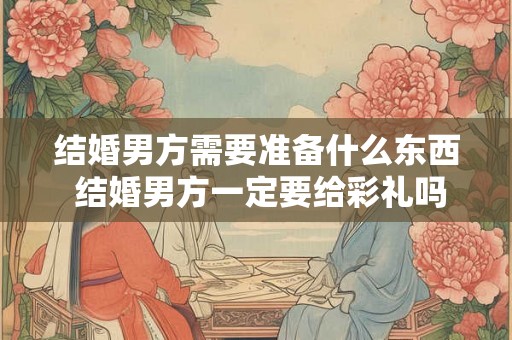 结婚男方需要准备什么东西 结婚男方一定要给彩礼吗 结婚男方需要准备什么东西 结婚男方一定要给彩礼吗