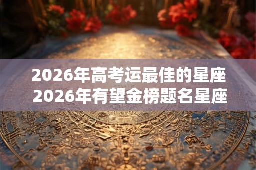 2026年高考运最佳的星座 2026年有望金榜题名星座