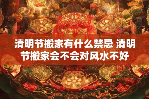清明节搬家有什么禁忌 清明节搬家会不会对风水不好