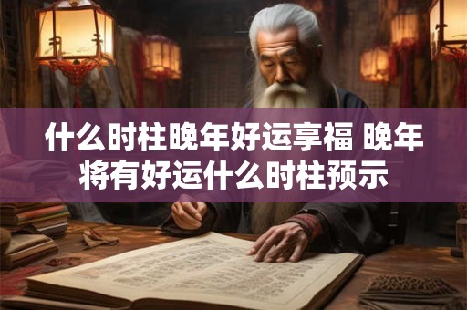 什么时柱晚年好运享福 晚年将有好运什么时柱预示
