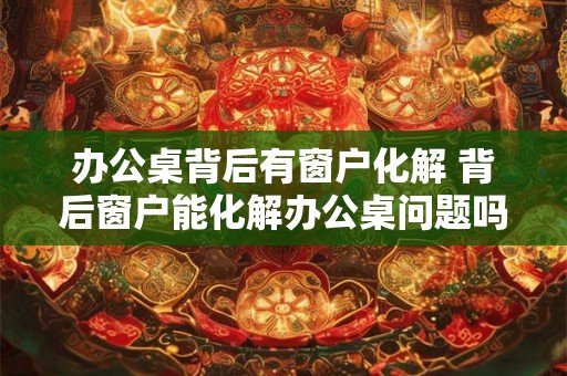 办公桌背后有窗户化解 背后窗户能化解办公桌问题吗 办公桌背后有窗户化解 背后窗户能化解办公桌问题吗
