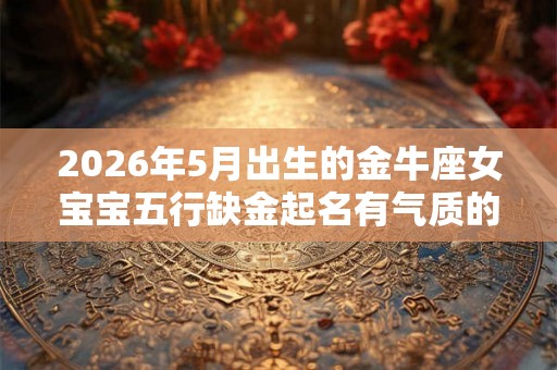 2026年5月出生的金牛座女宝宝五行缺金起名有气质的 2026年5月出生的金牛座女宝宝五行缺金起名有气质的
