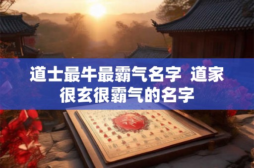道士最牛最霸气名字 道家很玄很霸气的名字 道士最牛最霸气名字 道家很玄很霸气的名字