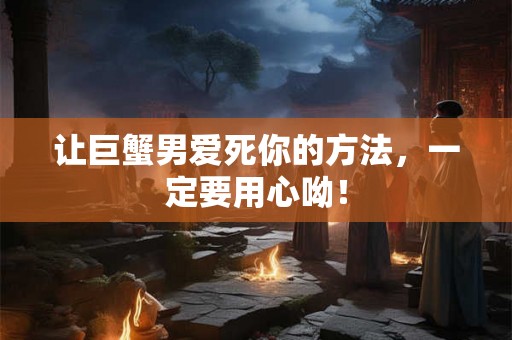 让巨蟹男爱死你的方法，一定要用心呦！