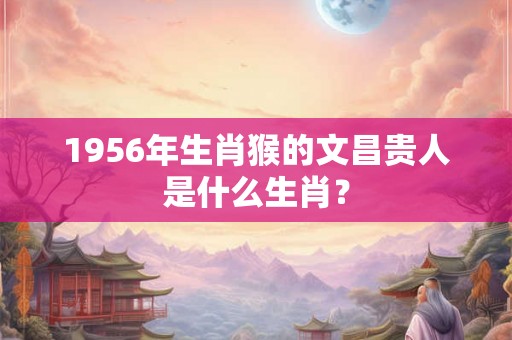1956年生肖猴的文昌贵人是什么生肖？