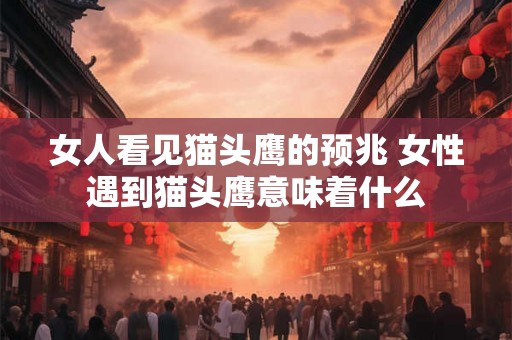 女人看见猫头鹰的预兆 女性遇到猫头鹰意味着什么