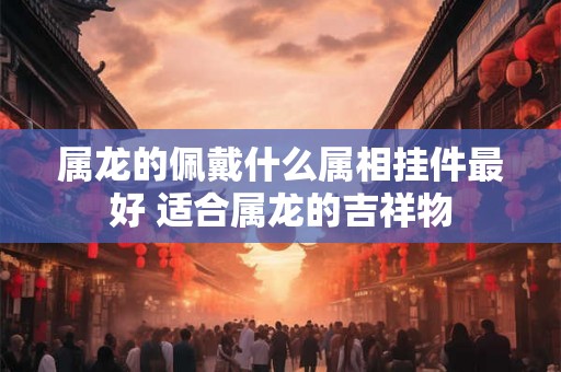 属龙的佩戴什么属相挂件最好 适合属龙的吉祥物