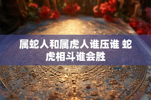 属蛇人和属虎人谁压谁 蛇虎相斗谁会胜
