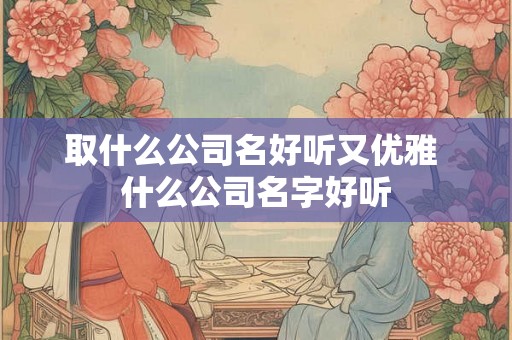 取什么公司名好听又优雅 什么公司名字好听