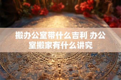 搬办公室带什么吉利 办公室搬家有什么讲究