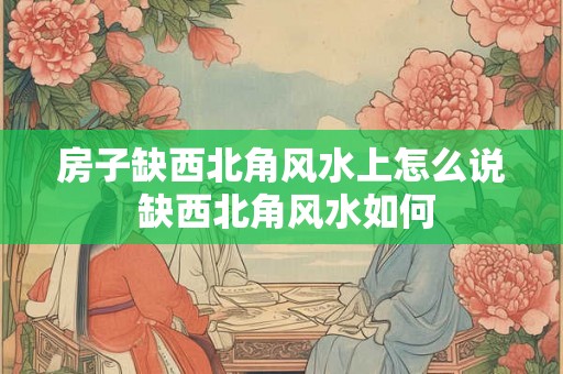 房子缺西北角风水上怎么说 缺西北角风水如何