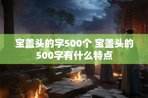 宝盖头的字500个 宝盖头的500字有什么特点 宝盖头的字500个 宝盖头的500字有什么特点