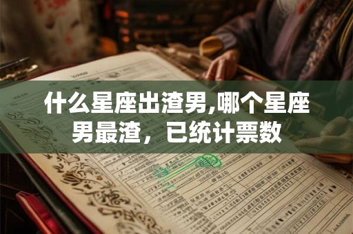 什么星座出渣男,哪个星座男最渣，已统计票数
