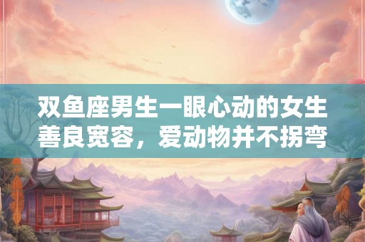 双鱼座男生一眼心动的女生善良宽容，爱动物并不拐弯抹角的真女孩