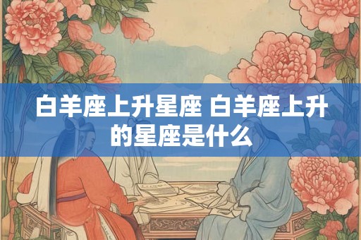 白羊座上升星座 白羊座上升的星座是什么 白羊座上升星座 白羊座上升的星座是什么