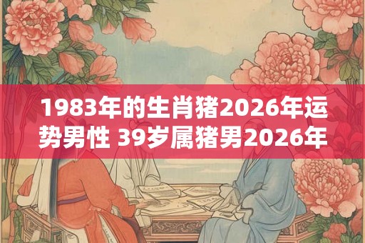 1983年的生肖猪2026年运势男性 39岁属猪男2026年运气如何