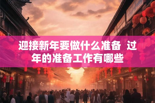 迎接新年要做什么准备 过年的准备工作有哪些 迎接新年要做什么准备 过年的准备工作有哪些