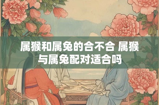 属猴和属兔的合不合 属猴与属兔配对适合吗