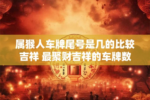 属猴人车牌尾号是几的比较吉祥 最聚财吉祥的车牌数字 属猴人车牌尾号是几的比较吉祥 最聚财吉祥的车牌数字