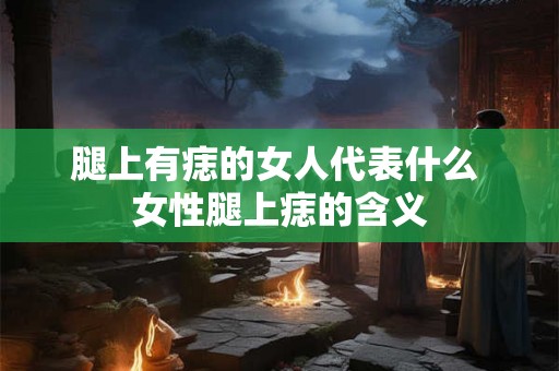 腿上有痣的女人代表什么 女性腿上痣的含义