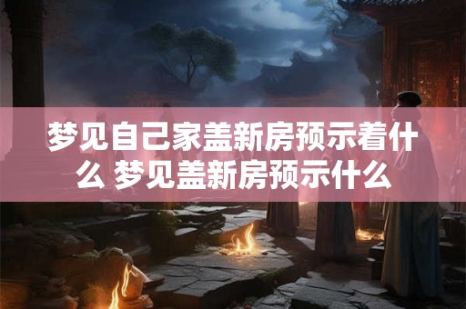 梦见自己家盖新房预示着什么 梦见盖新房预示什么 梦见自己家盖新房预示着什么 梦见盖新房预示什么
