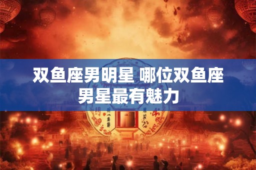 双鱼座男明星 哪位双鱼座男星最有魅力 双鱼座男明星 哪位双鱼座男星最有魅力