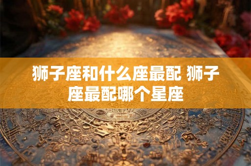 狮子座和什么座最配 狮子座最配哪个星座 狮子座和什么座最配 狮子座最配哪个星座