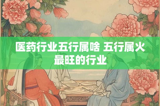 医药行业五行属啥 五行属火最旺的行业