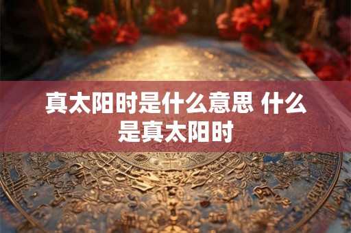 真太阳时是什么意思 什么是真太阳时