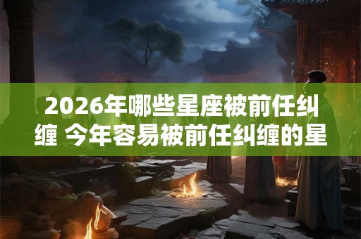 2026年哪些星座被前任纠缠 今年容易被前任纠缠的星座