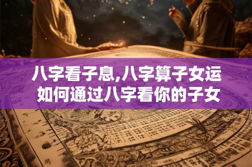 八字看子息,八字算子女运 如何通过八字看你的子女运势
