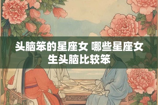 头脑笨的星座女 哪些星座女生头脑比较笨 头脑笨的星座女 哪些星座女生头脑比较笨