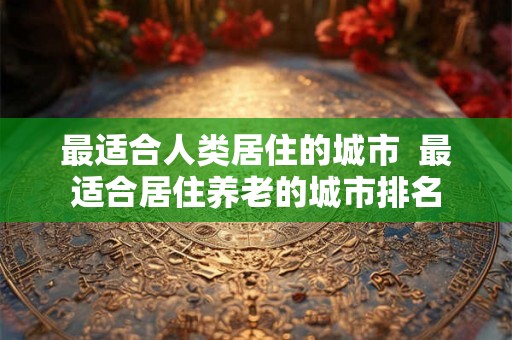 最适合人类居住的城市 最适合居住养老的城市排名 最适合人类居住的城市 最适合居住养老的城市排名