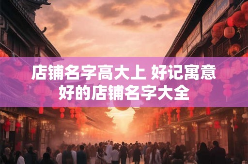 店铺名字高大上 好记寓意好的店铺名字大全 店铺名字高大上 好记寓意好的店铺名字大全