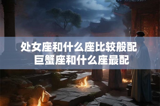 处女座和什么座比较般配 巨蟹座和什么座最配 处女座和什么座比较般配 巨蟹座和什么座最配
