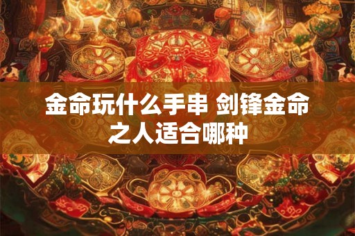 金命玩什么手串 剑锋金命之人适合哪种