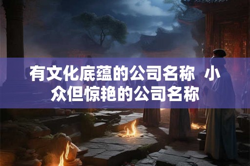 有文化底蕴的公司名称  小众但惊艳的公司名称