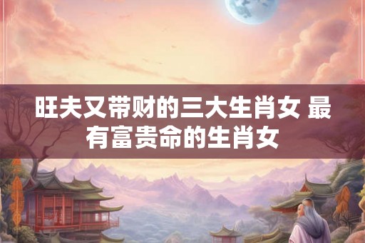 旺夫又带财的三大生肖女 最有富贵命的生肖女